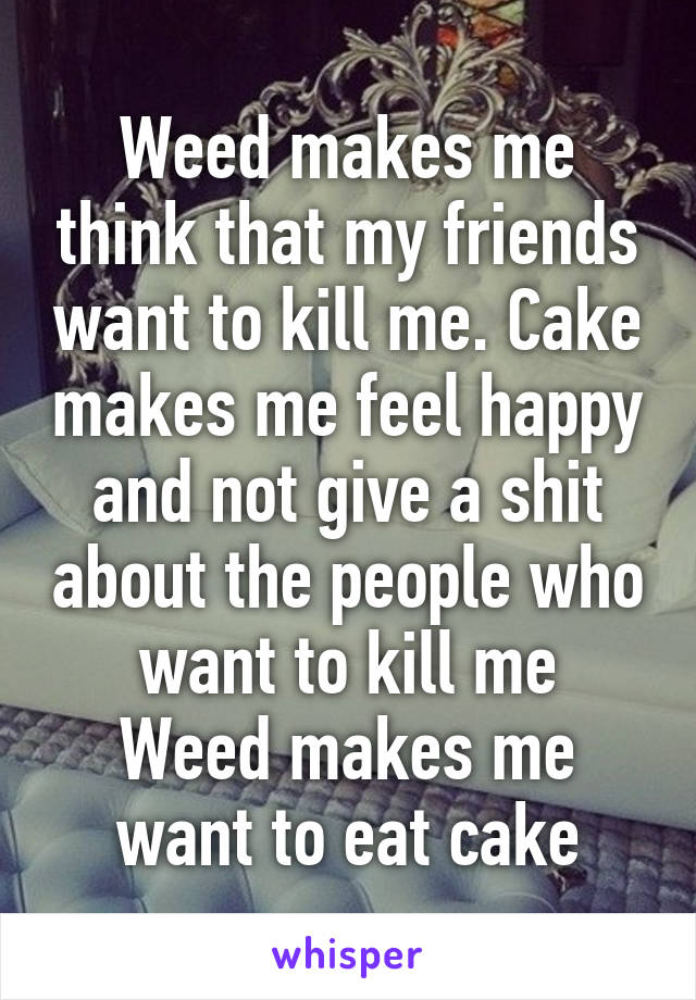 Weed makes me think that my friends want to kill me. Cake makes me feel happy and not give a shit about the people who want to kill me
Weed makes me want to eat cake