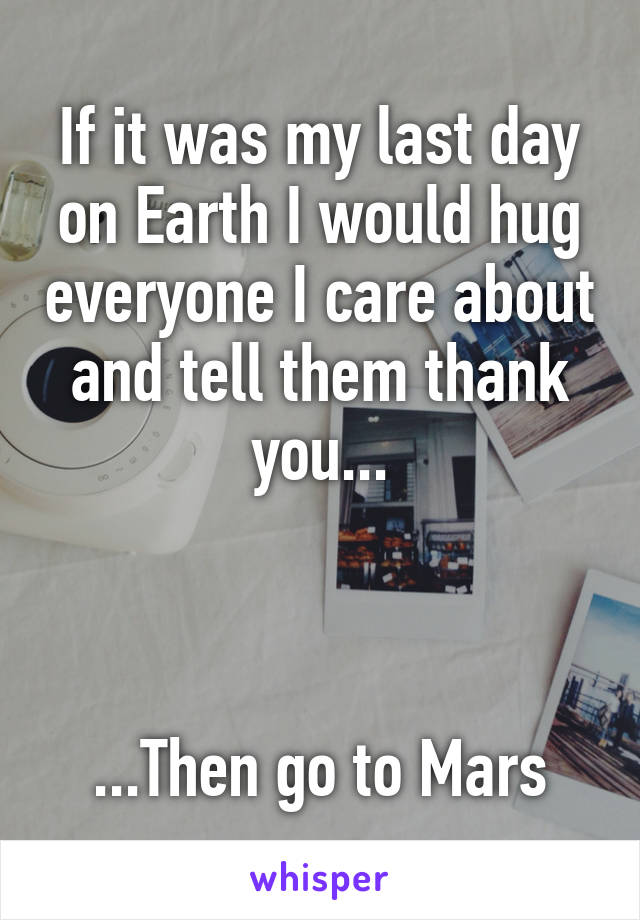 If it was my last day on Earth I would hug everyone I care about and tell them thank you...



...Then go to Mars