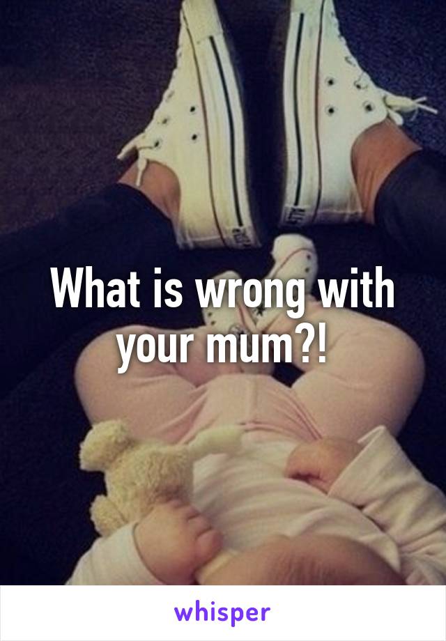 What is wrong with your mum?!