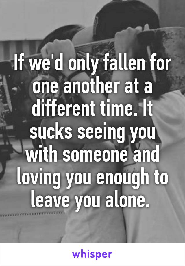 If we'd only fallen for one another at a different time. It sucks seeing you with someone and loving you enough to leave you alone. 