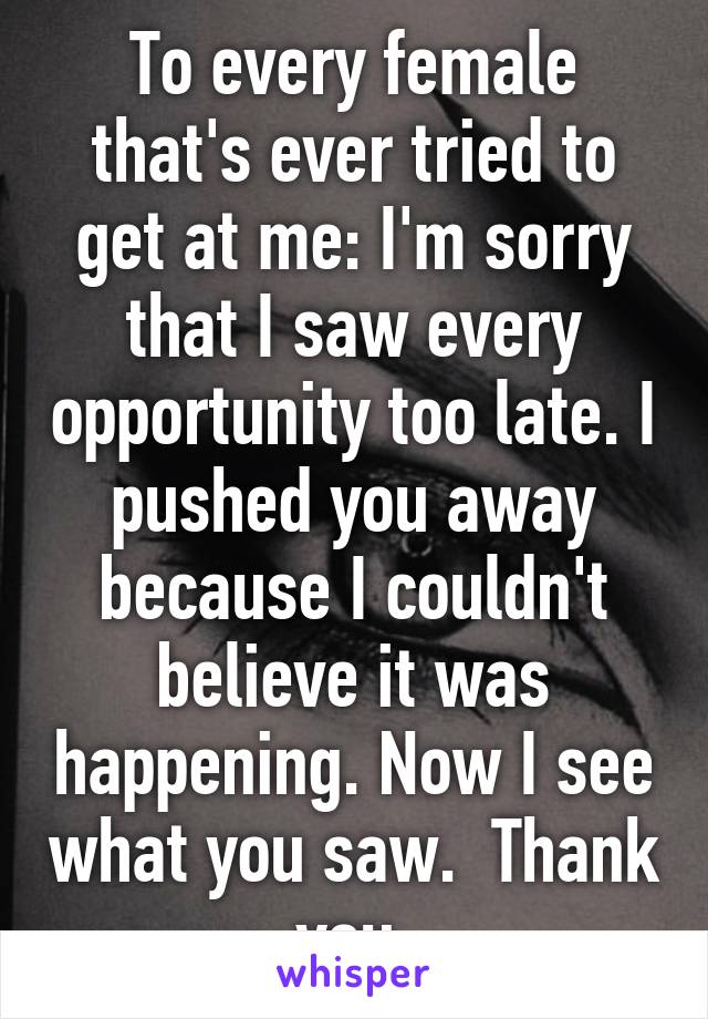 To every female that's ever tried to get at me: I'm sorry that I saw every opportunity too late. I pushed you away because I couldn't believe it was happening. Now I see what you saw.  Thank you.