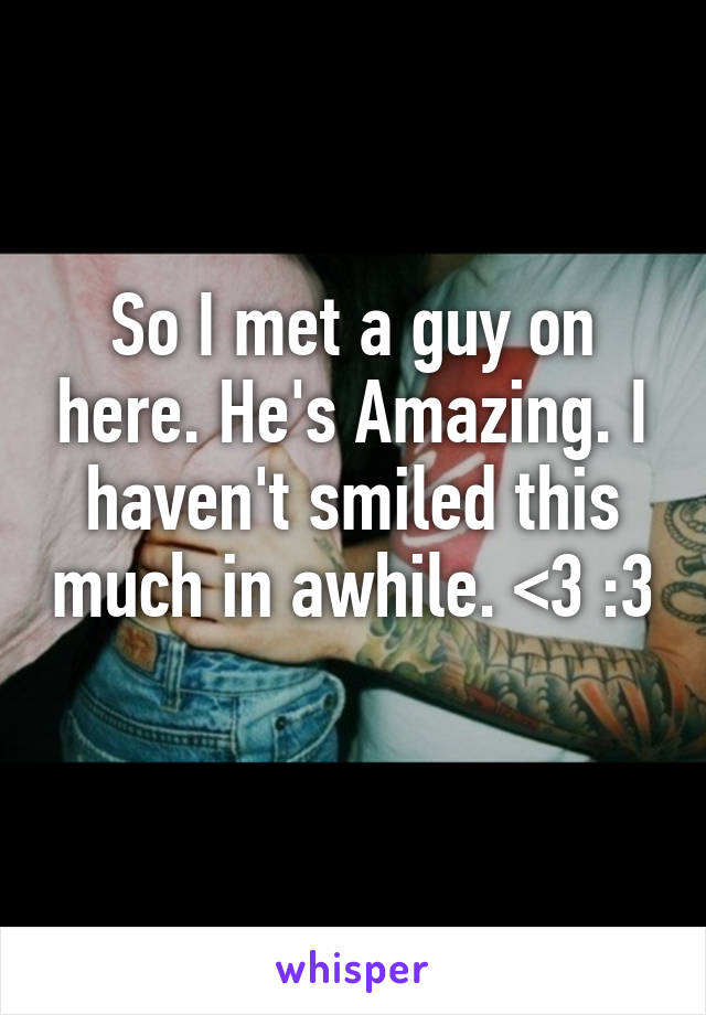 So I met a guy on here. He's Amazing. I haven't smiled this much in awhile. <3 :3 