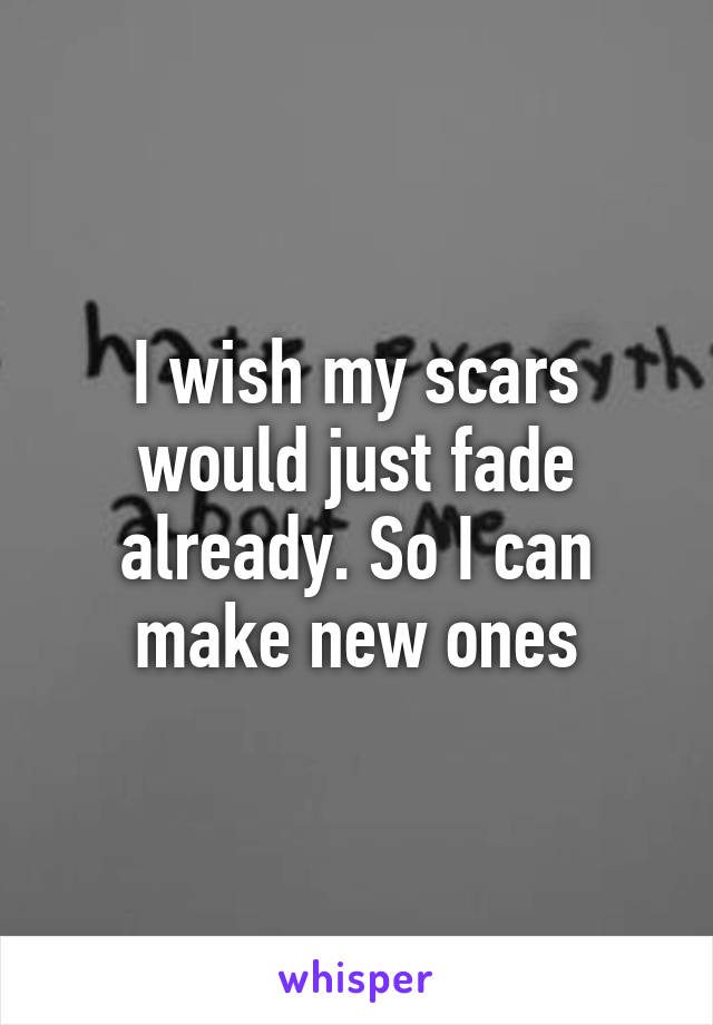 I wish my scars would just fade already. So I can make new ones