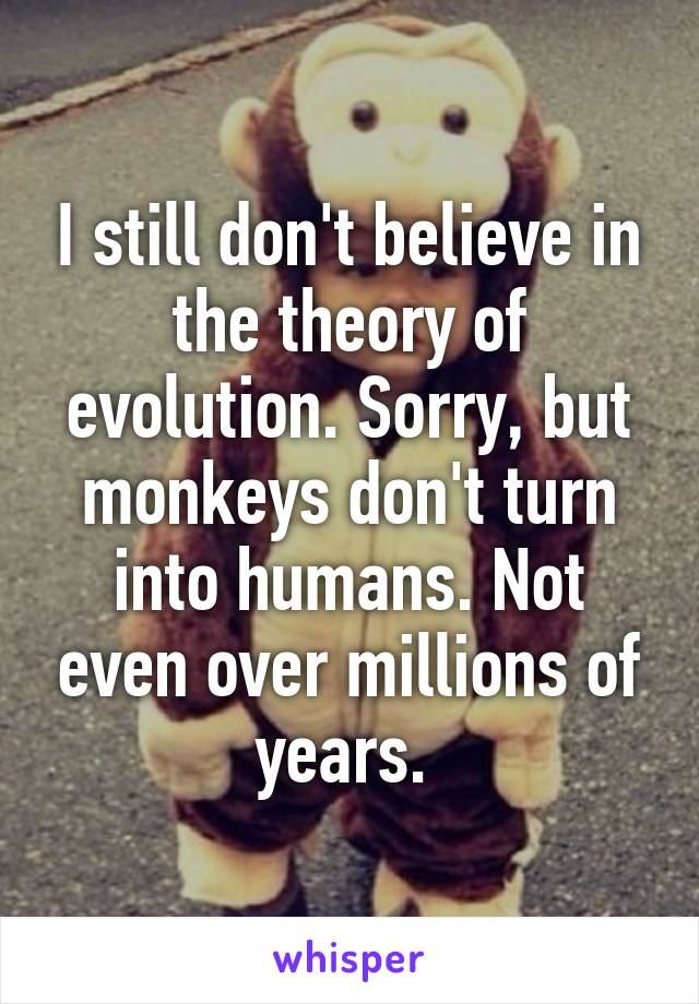 I still don't believe in the theory of evolution. Sorry, but monkeys don't turn into humans. Not even over millions of years. 