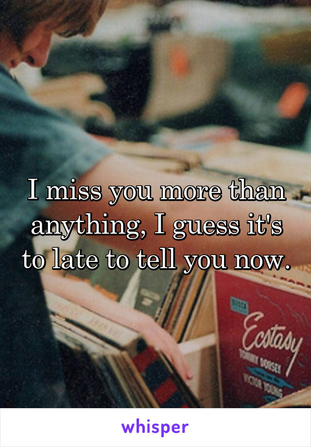 I miss you more than anything, I guess it's to late to tell you now.