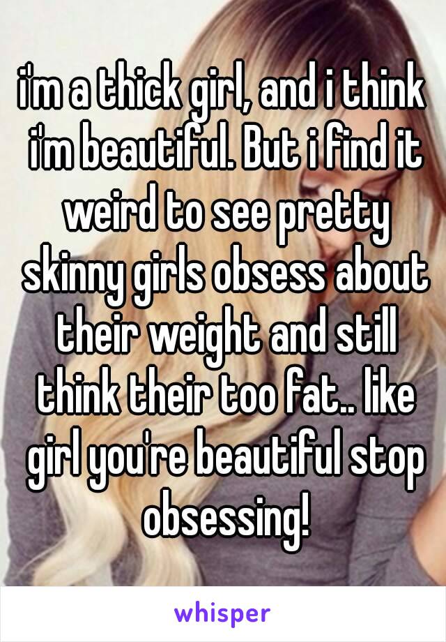 i'm a thick girl, and i think i'm beautiful. But i find it weird to see pretty skinny girls obsess about their weight and still think their too fat.. like girl you're beautiful stop obsessing!