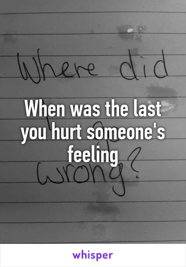 When was the last you hurt someone's feeling