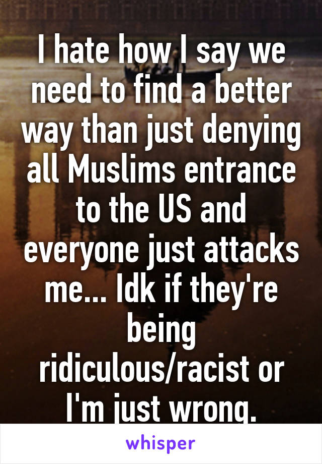 I hate how I say we need to find a better way than just denying all Muslims entrance to the US and everyone just attacks me... Idk if they're being ridiculous/racist or I'm just wrong.