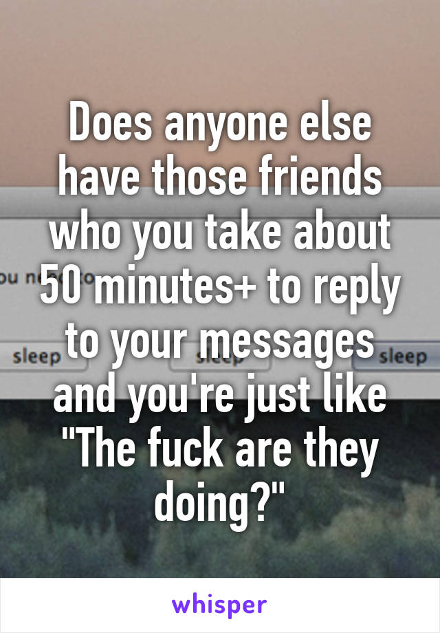 Does anyone else have those friends who you take about 50 minutes+ to reply to your messages and you're just like
"The fuck are they doing?"