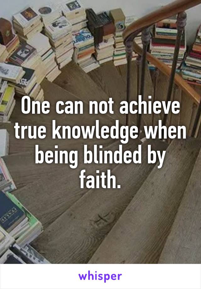 One can not achieve true knowledge when being blinded by faith.