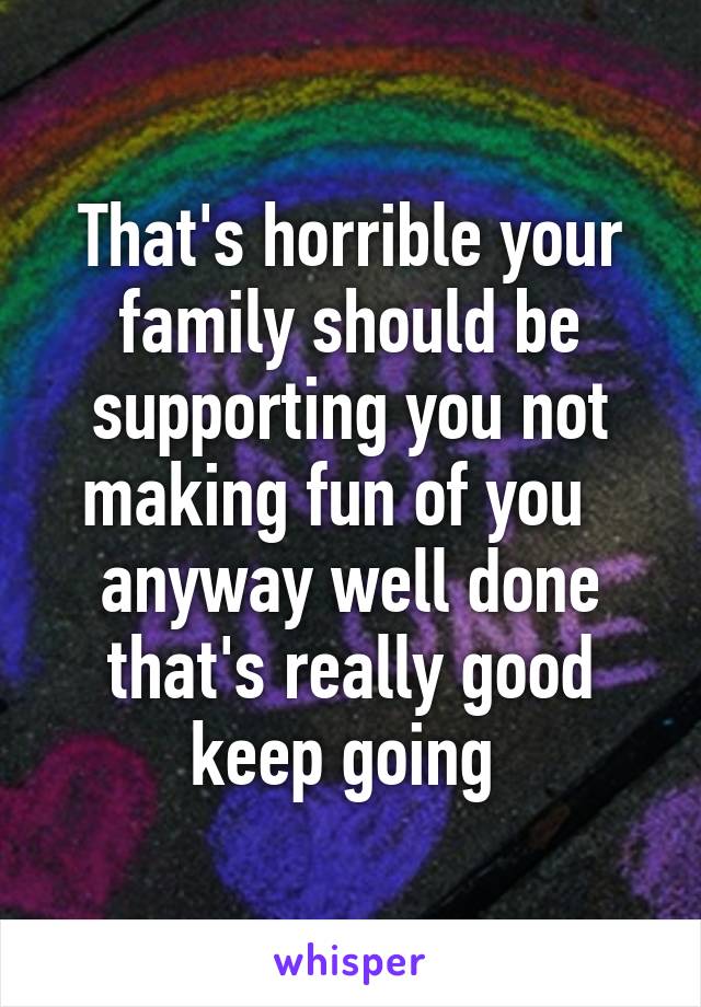 That's horrible your family should be supporting you not making fun of you   anyway well done that's really good keep going 