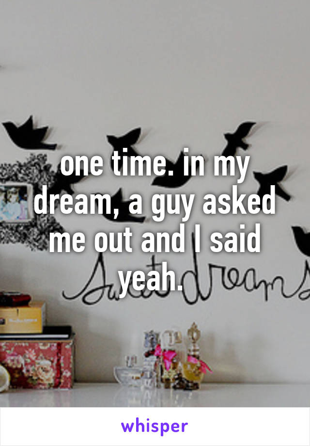 one time. in my dream, a guy asked me out and I said yeah. 