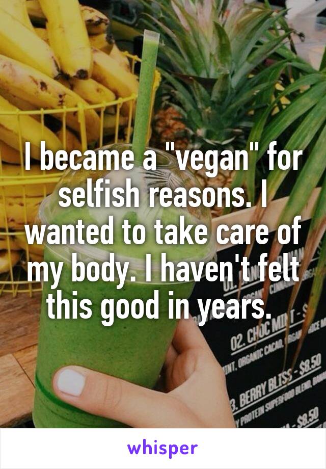 I became a "vegan" for selfish reasons. I wanted to take care of my body. I haven't felt this good in years. 