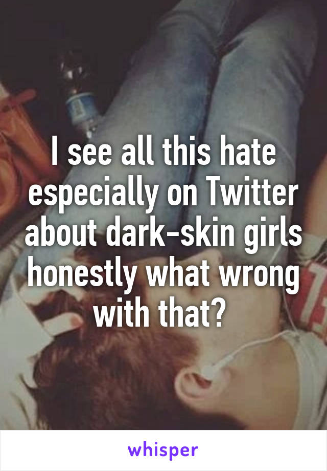 I see all this hate especially on Twitter about dark-skin girls honestly what wrong with that? 