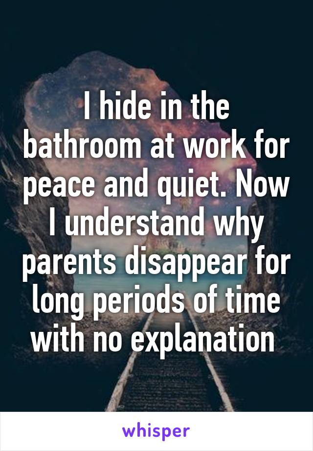 I hide in the bathroom at work for peace and quiet. Now I understand why parents disappear for long periods of time with no explanation 