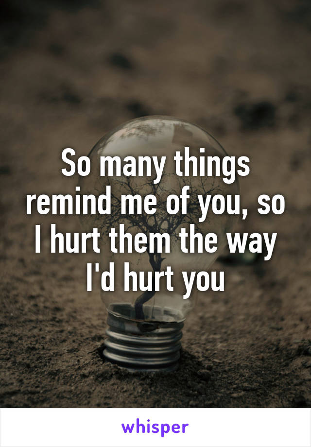 So many things remind me of you, so I hurt them the way I'd hurt you