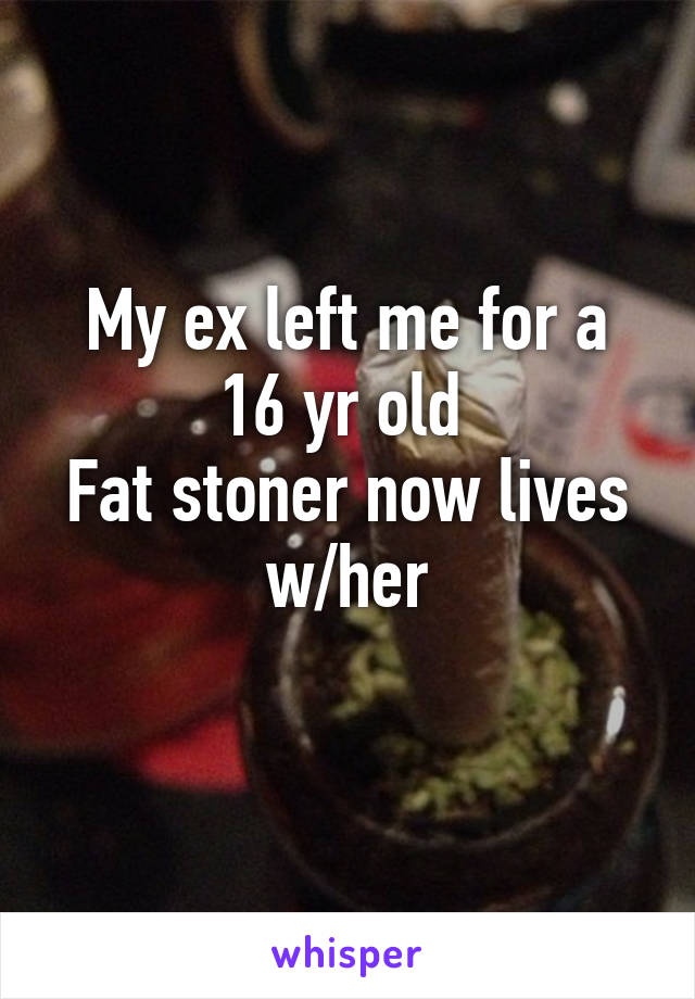 My ex left me for a 16 yr old 
Fat stoner now lives w/her
