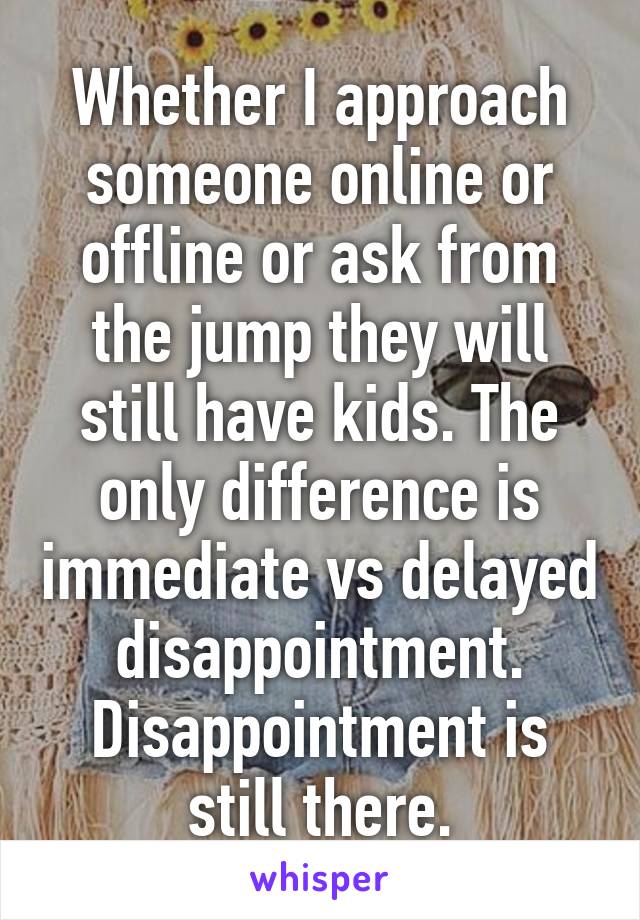 Whether I approach someone online or offline or ask from the jump they will still have kids. The only difference is immediate vs delayed disappointment. Disappointment is still there.