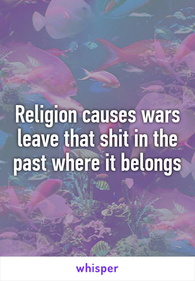 Religion causes wars leave that shit in the past where it belongs