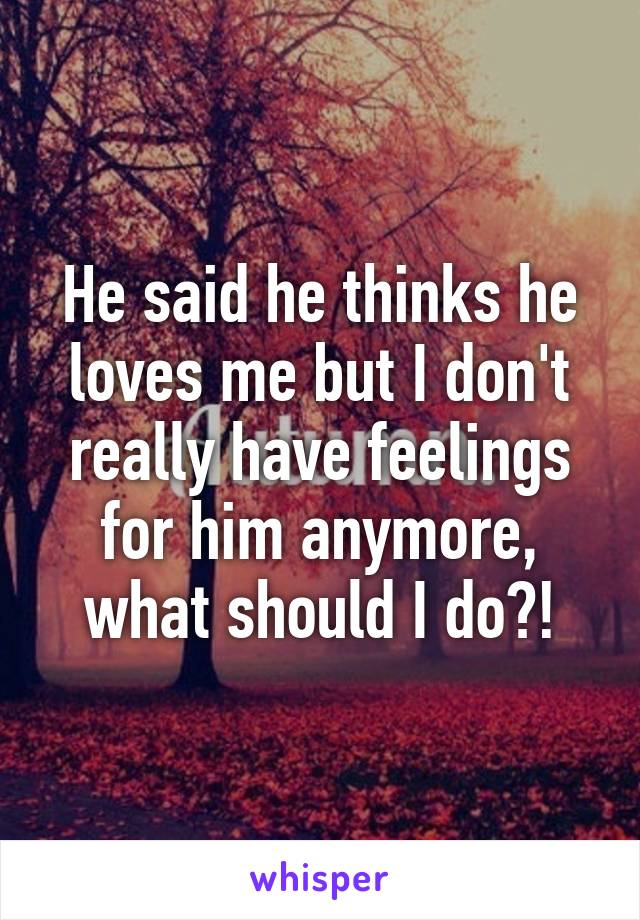 He said he thinks he loves me but I don't really have feelings for him anymore, what should I do?!