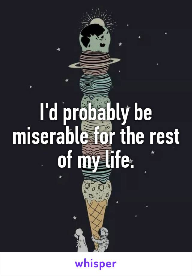 I'd probably be miserable for the rest of my life.