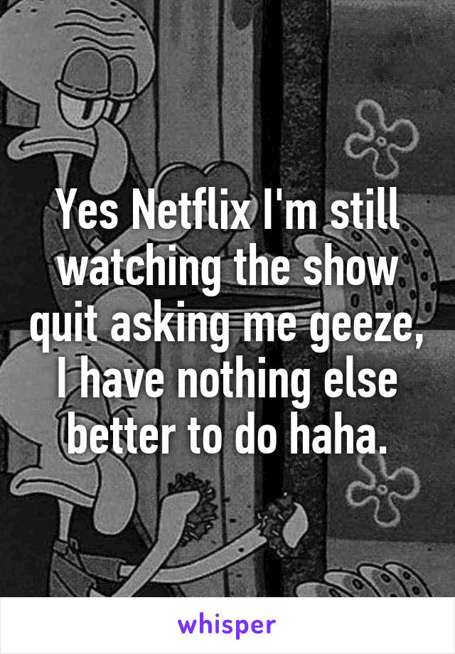 Yes Netflix I'm still watching the show quit asking me geeze, I have nothing else better to do haha.