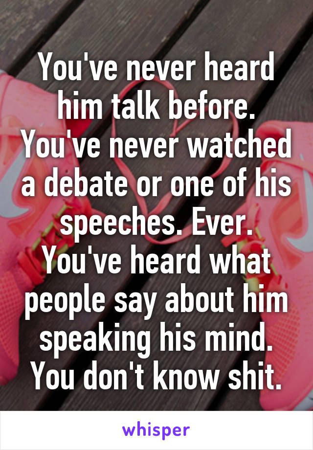 You've never heard him talk before. You've never watched a debate or one of his speeches. Ever. You've heard what people say about him speaking his mind. You don't know shit.