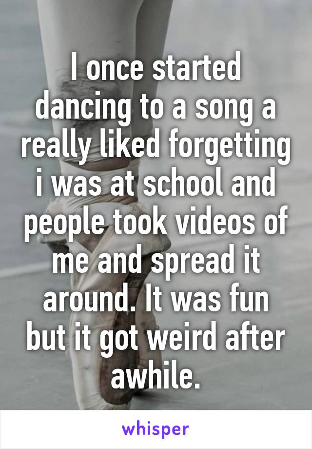 I once started dancing to a song a really liked forgetting i was at school and people took videos of me and spread it around. It was fun but it got weird after awhile.