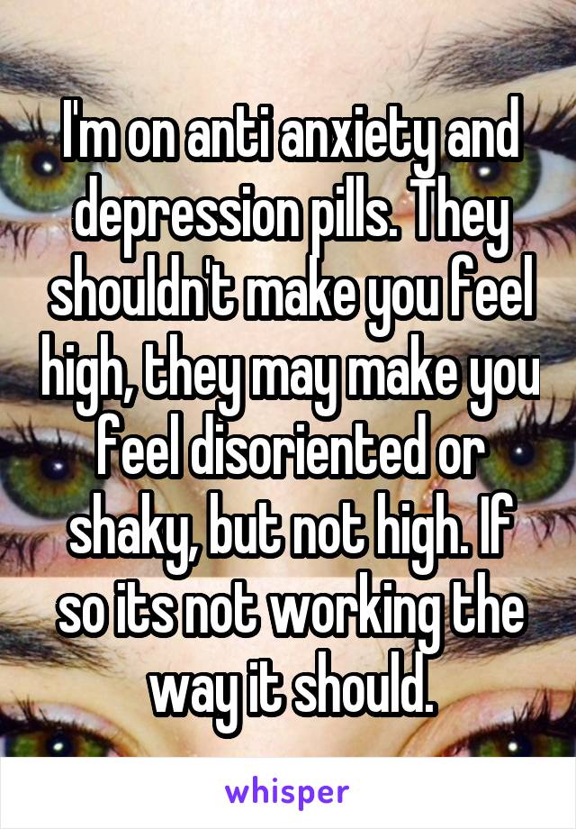 I'm on anti anxiety and depression pills. They shouldn't make you feel high, they may make you feel disoriented or shaky, but not high. If so its not working the way it should.