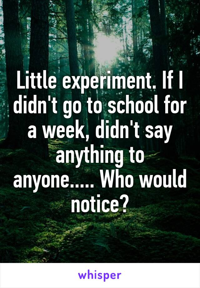 Little experiment. If I didn't go to school for a week, didn't say anything to anyone..... Who would notice?