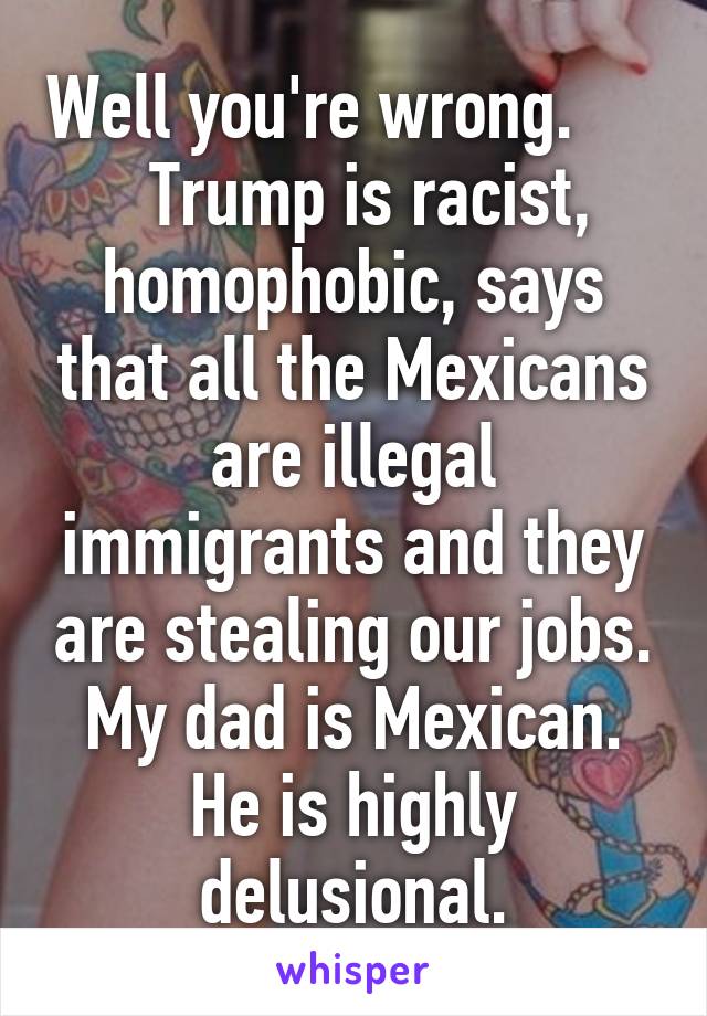 Well you're wrong.        Trump is racist, homophobic, says that all the Mexicans are illegal immigrants and they are stealing our jobs. My dad is Mexican. He is highly delusional.