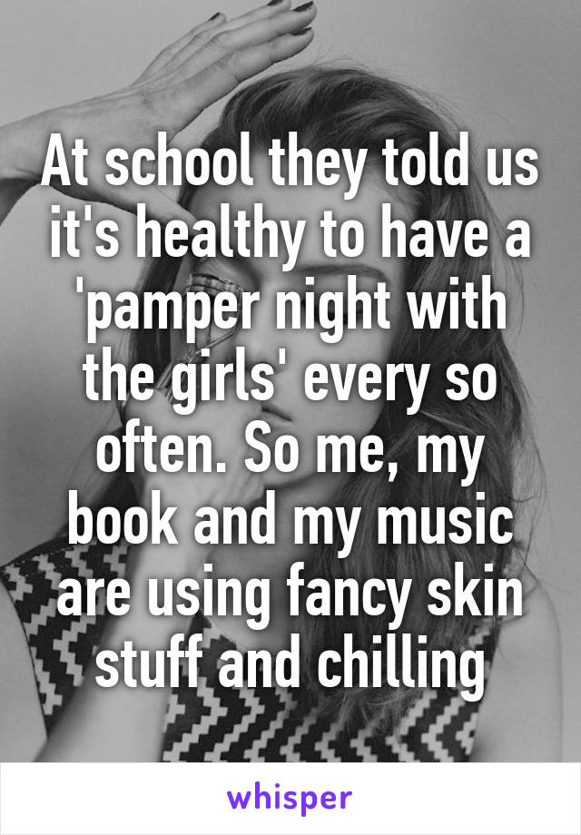 At school they told us it's healthy to have a 'pamper night with the girls' every so often. So me, my book and my music are using fancy skin stuff and chilling