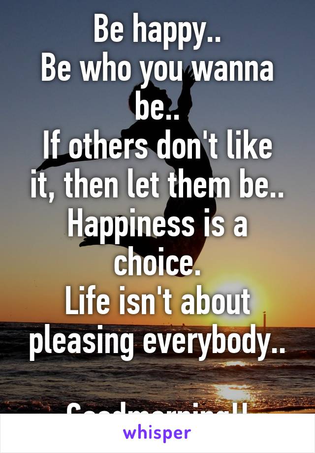 Be happy..
Be who you wanna be..
If others don't like it, then let them be..
Happiness is a choice.
Life isn't about pleasing everybody..

Goodmorning!!