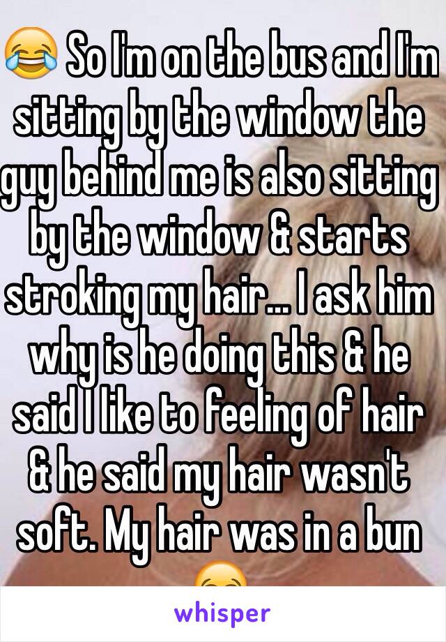 😂 So I'm on the bus and I'm sitting by the window the guy behind me is also sitting by the window & starts stroking my hair... I ask him why is he doing this & he said I like to feeling of hair & he said my hair wasn't soft. My hair was in a bun 😂