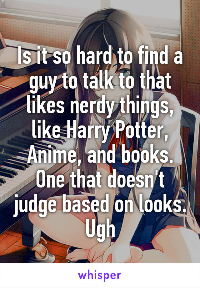 Is it so hard to find a guy to talk to that likes nerdy things, like Harry Potter, Anime, and books. One that doesn't judge based on looks. Ugh