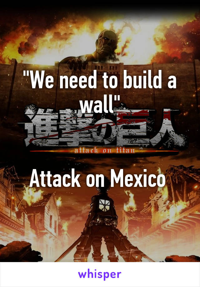 "We need to build a wall"


Attack on Mexico 
