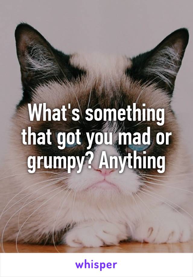 What's something that got you mad or grumpy? Anything