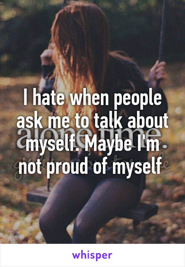 I hate when people ask me to talk about myself. Maybe I'm not proud of myself 