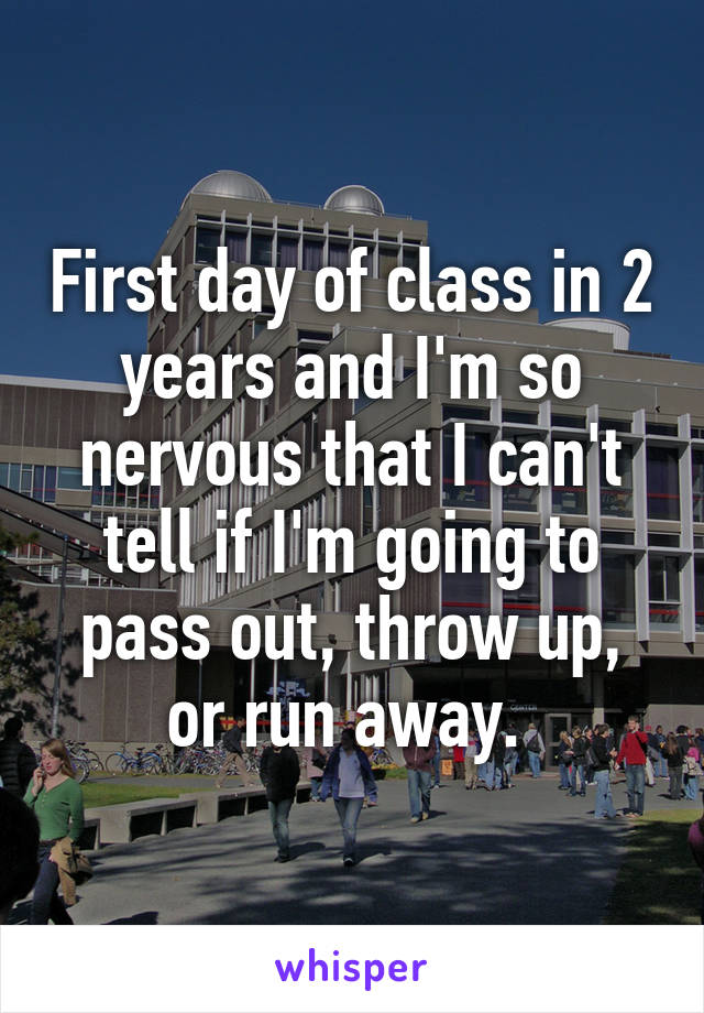 First day of class in 2 years and I'm so nervous that I can't tell if I'm going to pass out, throw up, or run away. 