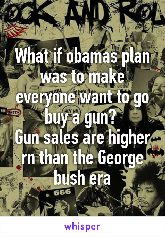 What if obamas plan was to make everyone want to go buy a gun? 
Gun sales are higher rn than the George bush era