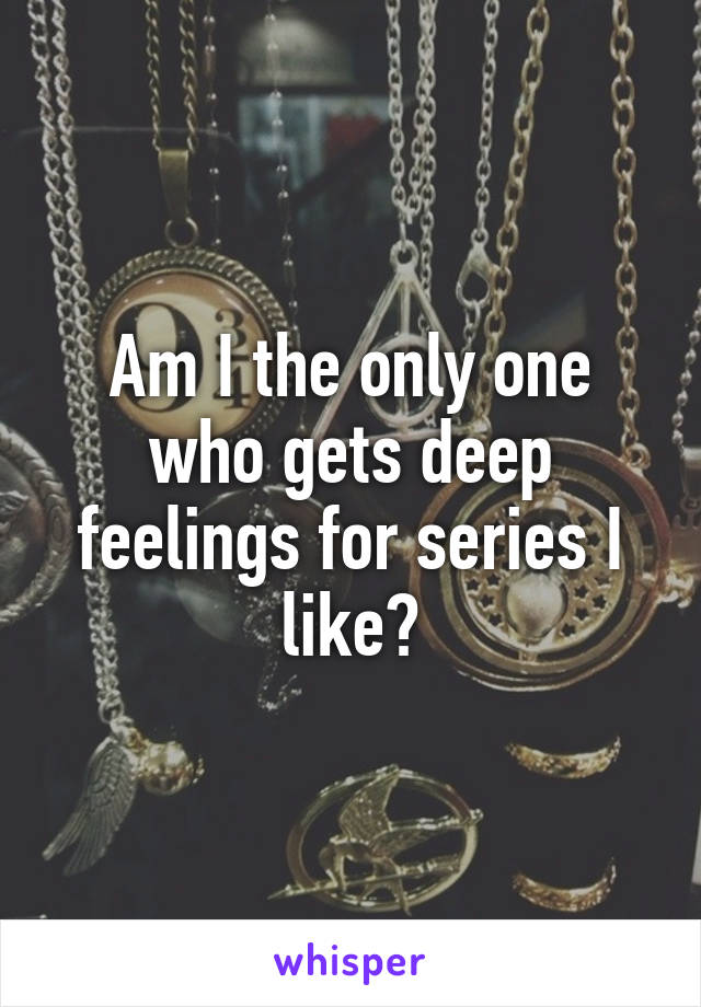 Am I the only one who gets deep feelings for series I like?