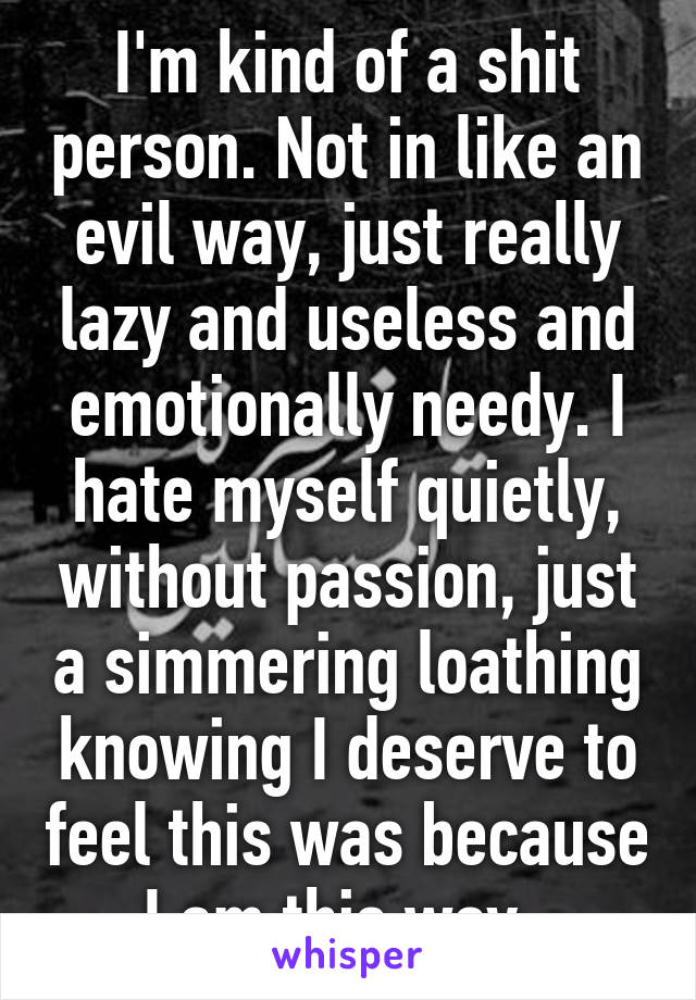 I'm kind of a shit person. Not in like an evil way, just really lazy and useless and emotionally needy. I hate myself quietly, without passion, just a simmering loathing knowing I deserve to feel this was because I am this way. 