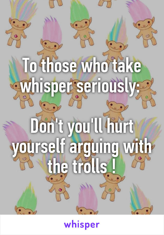 To those who take whisper seriously: 

Don't you'll hurt yourself arguing with the trolls !