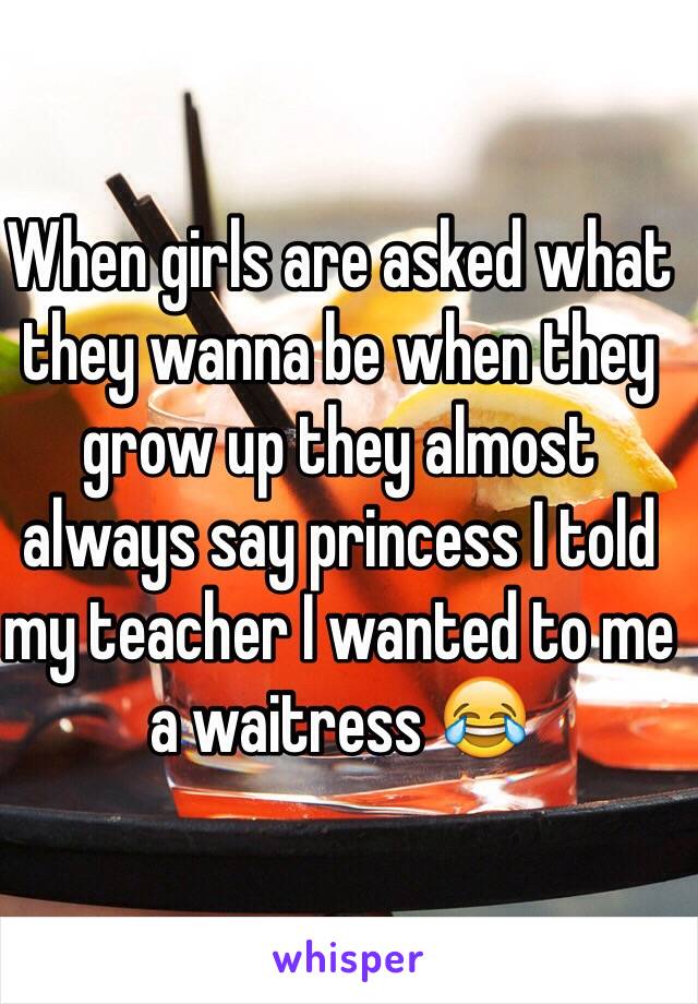 When girls are asked what they wanna be when they grow up they almost always say princess I told my teacher I wanted to me a waitress 😂