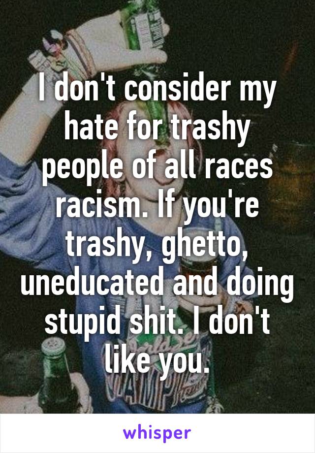 I don't consider my hate for trashy people of all races racism. If you're trashy, ghetto, uneducated and doing stupid shit. I don't like you.