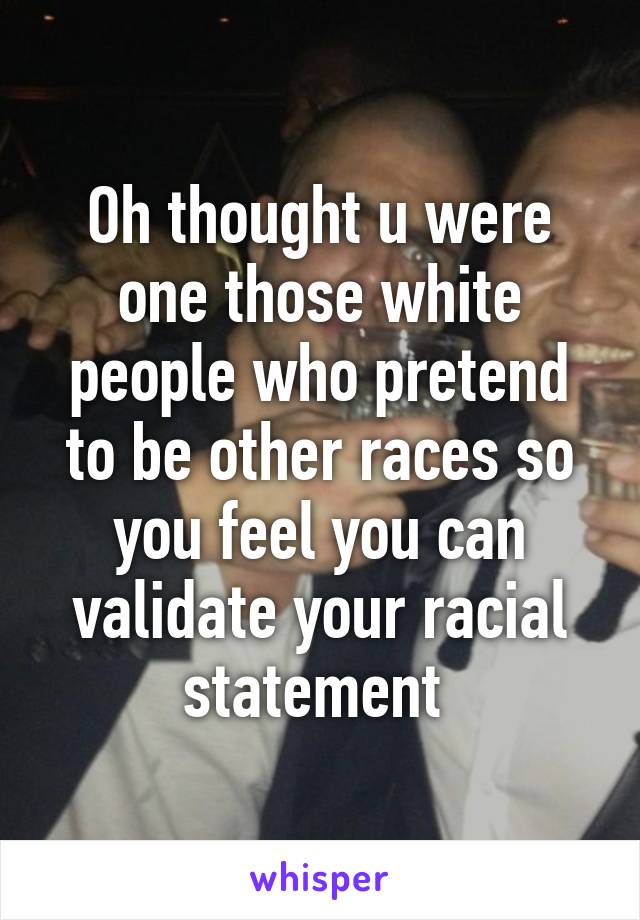 Oh thought u were one those white people who pretend to be other races so you feel you can validate your racial statement 