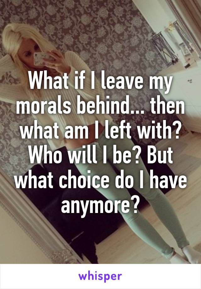 What if I leave my morals behind... then what am I left with? Who will I be? But what choice do I have anymore?