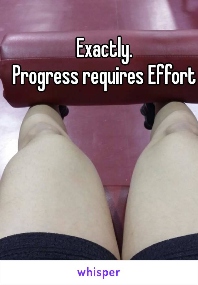 Exactly.
Progress requires Effort