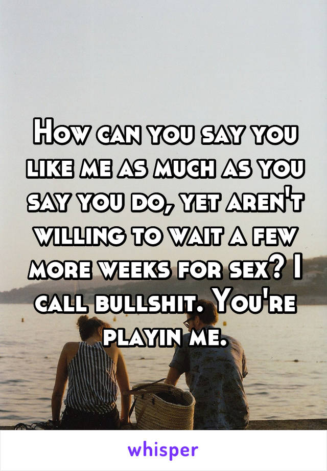 How can you say you like me as much as you say you do, yet aren't willing to wait a few more weeks for sex? I call bullshit. You're playin me.