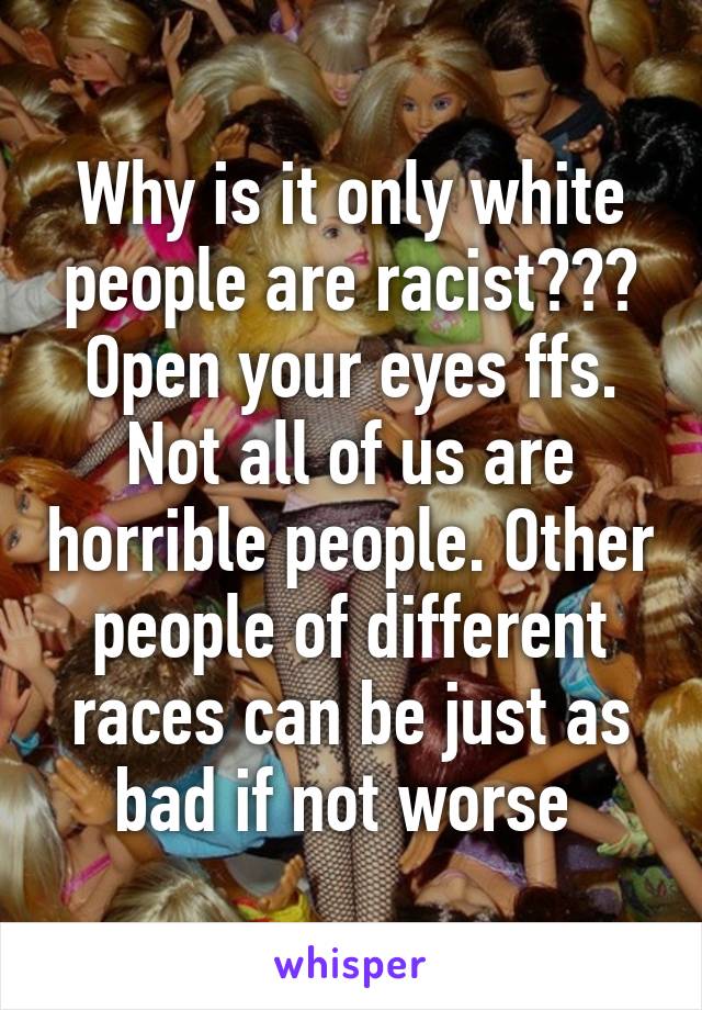 Why is it only white people are racist??? Open your eyes ffs. Not all of us are horrible people. Other people of different races can be just as bad if not worse 